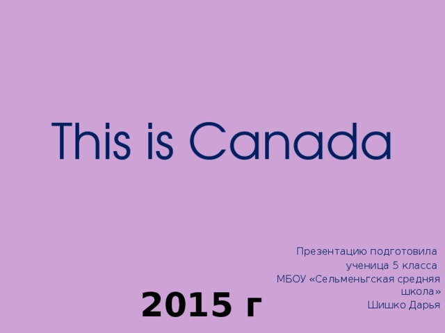 This is Canada Презентацию подготовила ученица 5 класса МБОУ «Сельменьгская средняя школа»  Шишко Дарья 2015 г 