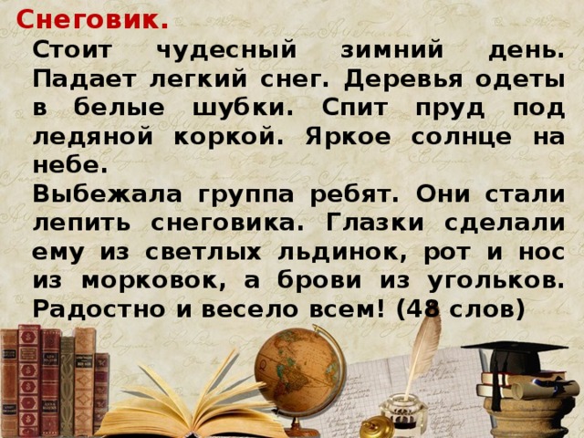 Снеговик.  Стоит чудесный зимний день. Падает легкий снег. Деревья одеты в белые шубки. Спит пруд под ледяной коркой. Яркое солнце на небе.  Выбежала группа ребят. Они стали лепить снеговика. Глазки сделали ему из светлых льдинок, рот и нос из морковок, а брови из угольков. Радостно и весело всем! (48 слов)  