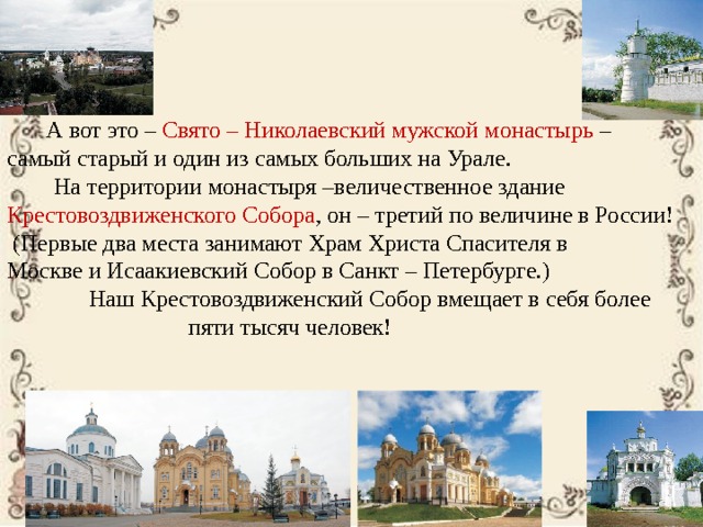  А вот это – Свято – Николаевский мужской монастырь – самый старый и один из самых больших на Урале.  На территории монастыря –величественное здание Крестовоздвиженского Собора , он – третий по величине в России!  (Первые два места занимают Храм Христа Спасителя в Москве и Исаакиевский Собор в Санкт – Петербурге.)  Наш Крестовоздвиженский Собор вмещает в себя более  пяти тысяч человек! 