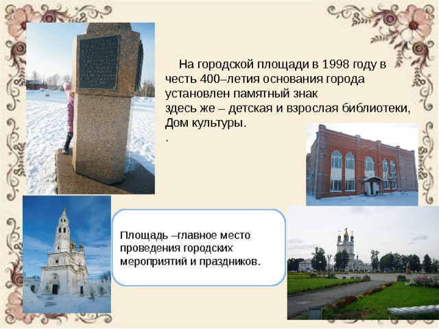  На городской площади в 1998 году в честь 400–летия основания города установлен памятный знак здесь же – детская и взрослая библиотеки, Дом культуры. . Площадь –главное место проведения городских мероприятий и праздников. 
