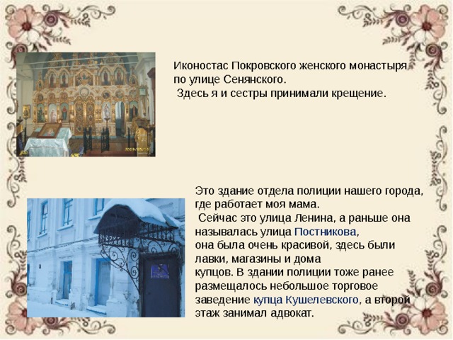 Иконостас Покровского женского монастыря по улице Сенянского.  Здесь я и сестры принимали крещение. Это здание отдела полиции нашего города, где работает моя мама.  Сейчас это улица Ленина, а раньше она называлась улица Постникова , она была очень красивой, здесь были лавки, магазины и дома купцов. В здании полиции тоже ранее размещалось небольшое торговое заведение купца Кушелевского , а второй этаж занимал адвокат. 