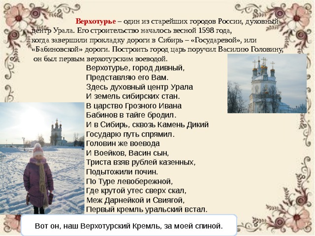  Верхотурье – один из старейших городов России, духовный центр Урала. Его строительство началось весной 1598 года, когда завершили прокладку дороги в Сибирь – «Государевой», или «Бабиновской» дороги. Построить город царь поручил Василию Головину,  он был первым верхотурским воеводой. Верхотурье, город дивный, Представляю его Вам. Здесь духовный центр Урала И земель сибирских стан. В царство Грозного Ивана Бабинов в тайге бродил. И в Сибирь, сквозь Камень Дикий Государю путь спрямил. Головин же воевода И Воейков, Васин сын, Триста взяв рублей казенных, Подытожили почин. По Туре левобережной, Где крутой утес сверх скал, Меж Дарнейкой и Свиягой, Первый кремль уральский встал. Вот он, наш Верхотурский Кремль, за моей спиной. 
