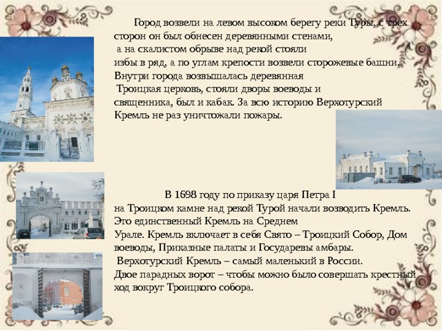  Город возвели на левом высоком берегу реки Туры, с трех сторон он был обнесен деревянными стенами,  а на скалистом обрыве над рекой стояли избы в ряд, а по углам крепости возвели сторожевые башни. Внутри города возвышалась деревянная  Троицкая церковь, стояли дворы воеводы и священника, был и кабак. За всю историю Верхотурский Кремль не раз уничтожали пожары.  В 1698 году по приказу царя Петра I на Троицком камне над рекой Турой начали возводить Кремль. Это единственный Кремль на Среднем Урале. Кремль включает в себя Свято – Троицкий Собор, Дом воеводы, Приказные палаты и Государевы амбары.  Верхотурский Кремль – самый маленький в России. Двое парадных ворот – чтобы можно было совершать крестный ход вокруг Троицкого собора. 