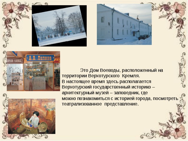  Это Дом Воеводы, расположенный на территории Верхотурского Кремля. В настоящее время здесь располагается Верхотурский государственный историко – архитектурный музей – заповедник, где можно познакомиться с историей города, посмотреть театрализованное представление. 
