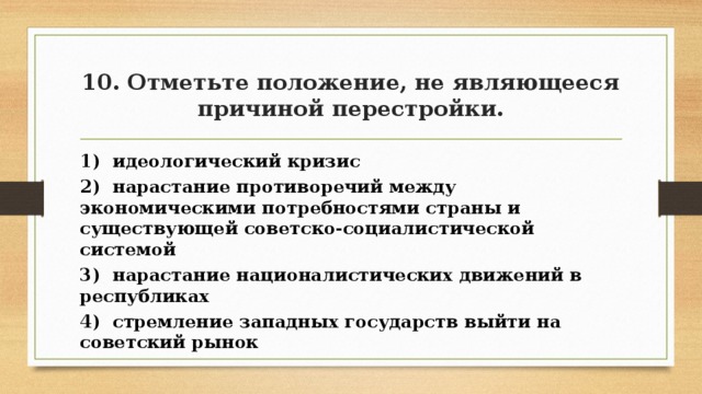 10. Отметьте положение, не являющееся причиной перестройки. 1) идеологический кризис 2) нарастание противоречий между экономическими потребностями страны и существующей советско-социалистической системой 3) нарастание националистических движений в республиках 4) стремление западных государств выйти на советский рынок 