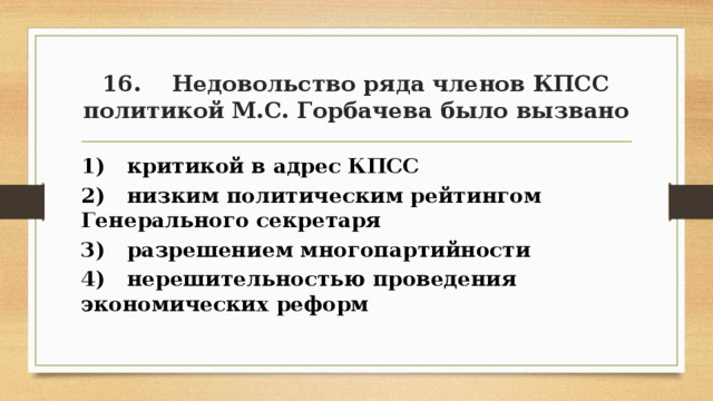 16. Недовольство ряда членов КПСС политикой М.С. Горбачева было вызвано 1) критикой в адрес КПСС 2) низким политическим рейтингом Генерального секретаря 3) разрешением многопартийности 4) нерешительностью проведения экономических реформ 