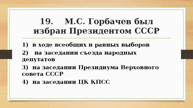 19. М.С. Горбачев был избран Президентом СССР 1) в ходе всеобщих н равных выборов 2) на заседании съезда народных депутатов 3) на заседании Президиума Верховного совета СССР 4) на заседании ЦК КПСС 