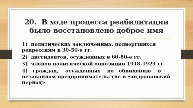 20. В ходе процесса реабилитации было восстановлено доброе имя 1) политических заключенных, подвергшихся репрессиям в 30-50-е гг. 2) диссидентов, осужденных в 60-80-е гг. 3) членов политической оппозиции 1918-1923 гг. 4) граждан, осужденных по обвинению в незаконном предпринимательстве в «андроповский период» 