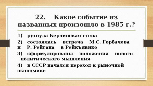 22. Какое событие из названных произошло в 1985 г.? 1) рухнула Берлинская стена 2) состоялась встреча М.С. Горбачева и Р. Рейгана в Рейкъявике 3) сформулированы положения нового политического мышления 4) в СССР начался переход к рыночной экономике 