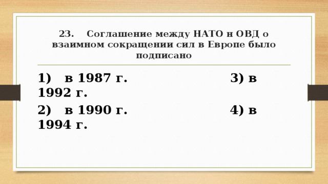 23. Соглашение между НАТО н ОВД о взаимном сокращении сил в Европе было подписано 1) в 1987 г. 3) в 1992 г. 2) в 1990 г. 4) в 1994 г. 