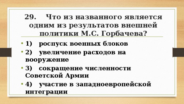 29. Что из названного является одним из результатов внешней политики М.С. Горбачева? 1) роспуск военных блоков 2) увеличение расходов на вооружение 3) сокращение численности Советской Армии 4) участие в западноевропейской интеграции 