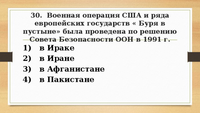 30. Военная операция США и ряда европейских государств « Буря в пустыне» была проведена по решению Совета Безопасности ООН в 1991 г. 1) в Ираке 2) в Иране 3) в Афганистане 4) в Пакистане 