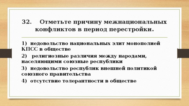 32. Отметьте причину межнациональных конфликтов в период перестройки . 1) недовольство национальных элит монополией КПСС в обществе 2) религиозные различия между народами, населяющими союзные республики 3) недовольство республик внешней политикой союзного правительства 4) отсутствие толерантности в обществе 