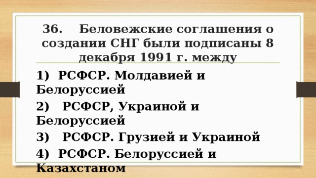 36. Беловежские соглашения о создании СНГ были подписаны 8 декабря 1991 г. между 1) РСФСР. Молдавией и Белоруссией 2) РСФСР, Украиной и Белоруссией 3) РСФСР. Грузией и Украиной 4) РСФСР. Белоруссией и Казахстаном 