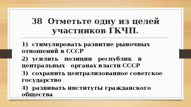 38 Отметьте одну из целей участников ГКЧП. 1) стимулировать развитие рыночных отношений в СССР 2) усилить позиции республик в центральных органах власти СССР 3) сохранить централизованное советское государство 4) развивать институты гражданского общества 