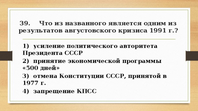 39. Что из названного является одним из результатов августовского кризиса 1991 г.? 1) усиление политического авторитета Президента СССР 2) принятие экономической программы «500 дней» 3) отмена Конституции СССР, принятой в 1977 г. 4) запрещение КПСС 