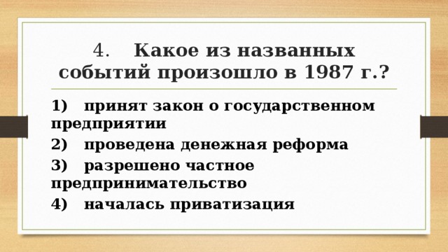 4. Какое из названных событий произошло в 1987 г.? 1) принят закон о государственном предприятии 2) проведена денежная реформа 3) разрешено частное предпринимательство 4) началась приватизация 