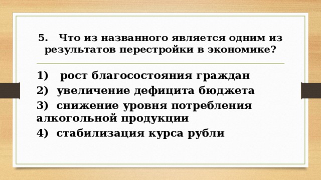 5. Что из названного является одним из результатов пере­стройки в экономике? 1) рост благосостояния граждан 2) увеличение дефицита бюджета 3) снижение уровня потребления алкогольной продукции 4) стабилизация курса рубли 