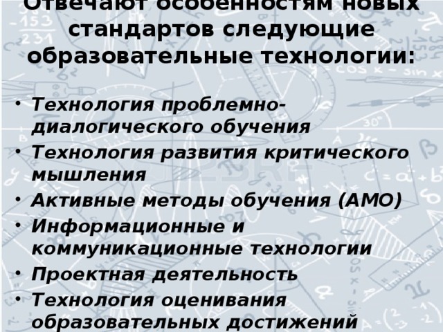 Отвечают особенностям новых стандартов следующие образовательные технологии:   Технология проблемно-диалогического обучения Технология развития критического мышления Активные методы обучения (АМО) Информационные и коммуникационные технологии Проектная деятельность Технология оценивания образовательных достижений учащихся И.т.д.