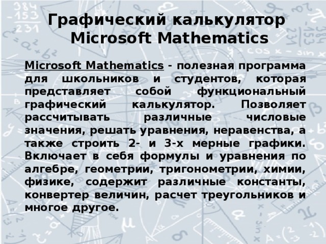 Графический калькулятор  Microsoft Mathematics Microsoft Mathematics  - полезная программа для школьников и студентов, которая представляет собой функциональный графический калькулятор. Позволяет рассчитывать различные числовые значения, решать уравнения, неравенства, а также строить 2- и 3-х мерные графики. Включает в себя формулы и уравнения по алгебре, геометрии, тригонометрии, химии, физике, содержит различные константы, конвертер величин, расчет треугольников и многое другое.