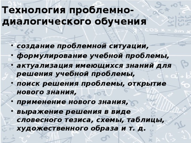 Технология проблемно-диалогического обучения   создание проблемной ситуации, формулирование учебной проблемы, актуализация имеющихся знаний для решения учебной проблемы, поиск решения проблемы, открытие нового знания, применение нового знания, выражение решения в виде словесного тезиса, схемы, таблицы, художественного образа и т. д.