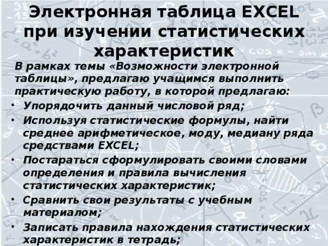 Электронная таблица EXCEL при изучении статистических характеристик В рамках темы «Возможности электронной таблицы», предлагаю учащимся выполнить практическую работу, в которой предлагаю: Упорядочить данный числовой ряд; Используя статистические формулы, найти среднее арифметическое, моду, медиану ряда средствами EXCEL; Постараться сформулировать своими словами определения и правила вычисления статистических характеристик; Сравнить свои результаты с учебным материалом; Записать правила нахождения статистических характеристик в тетрадь; Выполнить несложные задания по новой теме; Защитить свою работу.