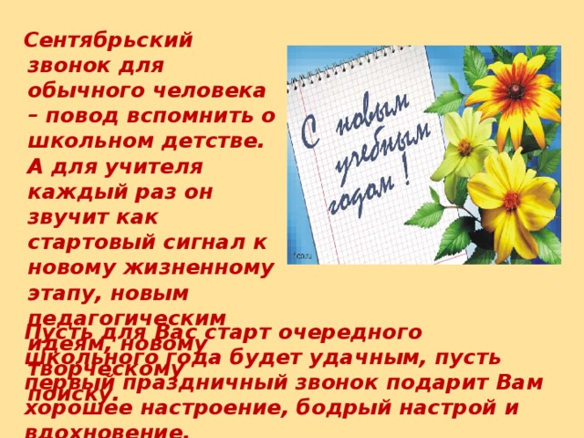 Сентябрьский звонок для обычного человека – повод вспомнить о школьном детстве. А для учителя каждый раз он звучит как стартовый сигнал к новому жизненному этапу, новым педагогическим идеям, новому творческому поиску.  Пусть для Вас старт очередного школьного года будет удачным, пусть первый праздничный звонок подарит Вам хорошее настроение, бодрый настрой и вдохновение.