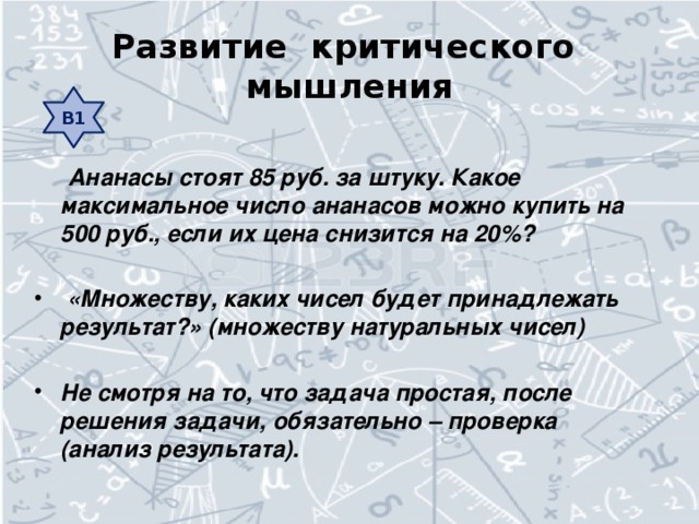 Развитие критического мышления В1  Ананасы стоят 85 руб. за штуку. Какое максимальное число ананасов можно купить на 500 руб., если их цена снизится на 20%?   «Множеству, каких чисел будет принадлежать результат?» (множеству натуральных чисел)  Не смотря на то, что задача простая, после решения задачи, обязательно – проверка (анализ результата).