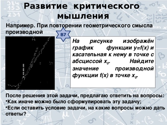 Развитие критического мышления Например. При повторении геометрического смысла производной В7 На рисунке изображён график функции y=f(x) и касательная к нему в точке с абсциссой x 0 . Найдите значение производной функции f(x) в точке x 0 .  После решения этой задачи, предлагаю ответить на вопросы: