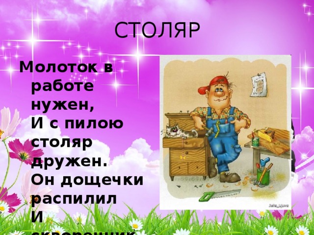 СТОЛЯР Молоток в работе нужен,  И с пилою столяр дружен.  Он дощечки распилил  И скворечник смастерил. 