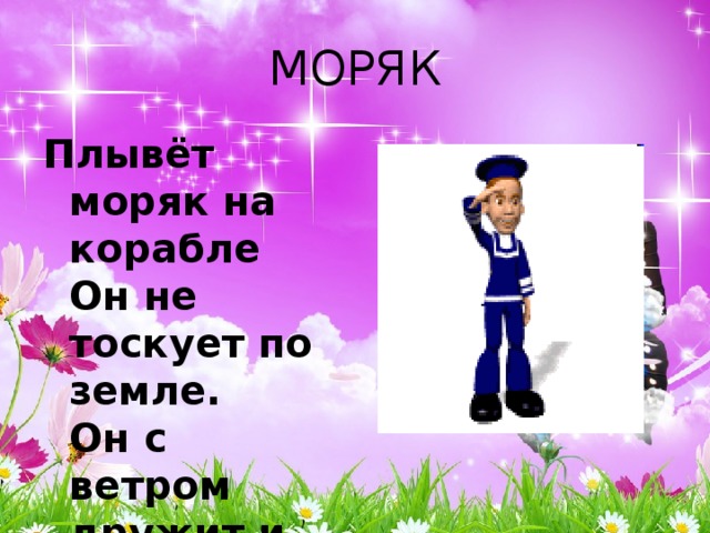 МОРЯК Плывёт моряк на корабле  Он не тоскует по земле.  Он с ветром дружит и волной  Ведь море - дом его родной. 