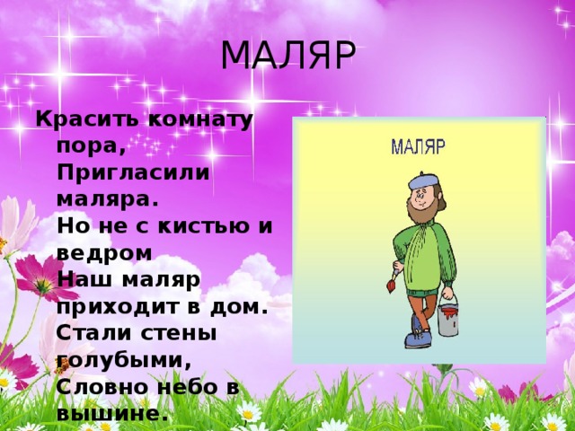 МАЛЯР Красить комнату пора,  Пригласили маляра.  Но не с кистью и ведром  Наш маляр приходит в дом.  Стали стены голубыми,  Словно небо в вышине.  Новый дом почти готов,  Примет к празднику жильцов. 