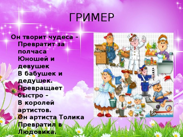ГРИМЕР Он творит чудеса –  Превратит за полчаса  Юношей и девушек  В бабушек и дедушек.  Превращает быстро –  В королей артистов.  Он артиста Толика  Превратил в Людовика.  А артистку Свету –  В юную Джульетту.  Режиссер доволен,  Он кричит: Мотор!  И над новой ролью  Трудится гримёр.    