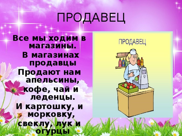 ПРОДАВЕЦ Все мы ходим в магазины.  В магазинах продавцы Продают нам апельсины,  кофе, чай и леденцы. И картошку, и морковку, свеклу, лук и огурцы Быстро, вежливо и ловко  нам завесят продавцы. 