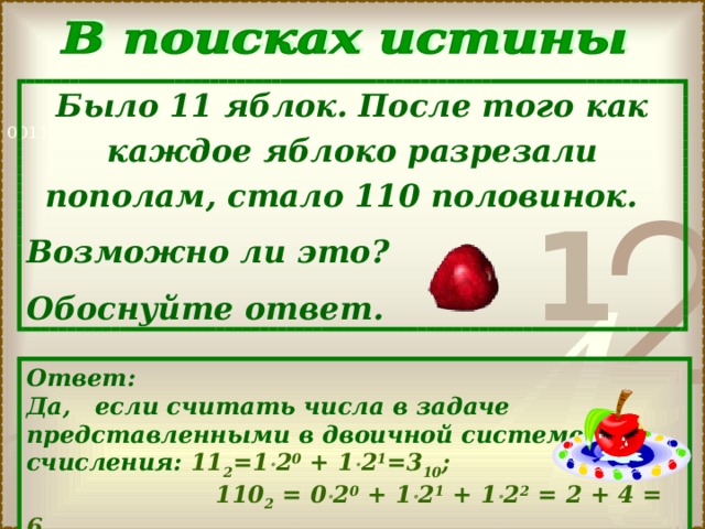 Было 11 яблок. После того как каждое яблоко разрезали пополам, стало 110 половинок. Возможно ли это? Обоснуйте ответ. Ответ: Да, если считать числа в задаче представленными в двоичной системе счисления: 1 1 2 = 1  2 0 + 1  2 1 =3 10 ;  1 1 0 2 = 0  2 0 + 1  2 1 + 1  2 2 = 2 + 4 = 6 10 