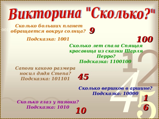 Сколько больших планет обращается вокруг солнца? Подсказка: 1001 9 100 Сколько лет спала Спящая красавица из сказки Шарля Перро? Подсказка: 1100100 Сапоги какого размера носил дядя Степа? Подсказка: 101101 45 Сколько вершков в аршине? Подсказка: 10000 16 Сколько глаз у пиявки? Подсказка: 1010 10 