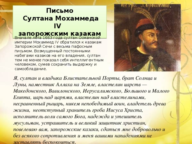 Письмо  Султана Мохаммеда IV  запорожским казакам Вначале лета 1663 года султан Османской империи Мохаммед IV обратился к казакам Запорожской Сечи с весьма пафосным письмом. Возмущенный постоянными набегами казаков на его владения, султан тем не менее показал себя интеллигентным человеком, сумев сохранить выдержку и самообладание. Я, султан и владыка Блистательной Порты, брат Солнца и Луны, наместник Аллаха на Земле, властелин царств — Македонского, Вавилонского, Иерусалимского, Большого и Малого Египта, царь над царями, властелин над властелинами, несравненный рыцарь, никем непобедимый воин, владетель древа жизни, неотступный хранитель гроба Иисуса Христа, исполнитель воли самого Бога, надежда и утешитель мусульман, устрашитель и великий защитник христиан, повелеваю вам, запорожские казаки, сдаться мне добровольно и без всякого сопротивления и меня вашими нападениями не заставлять беспокоиться. 