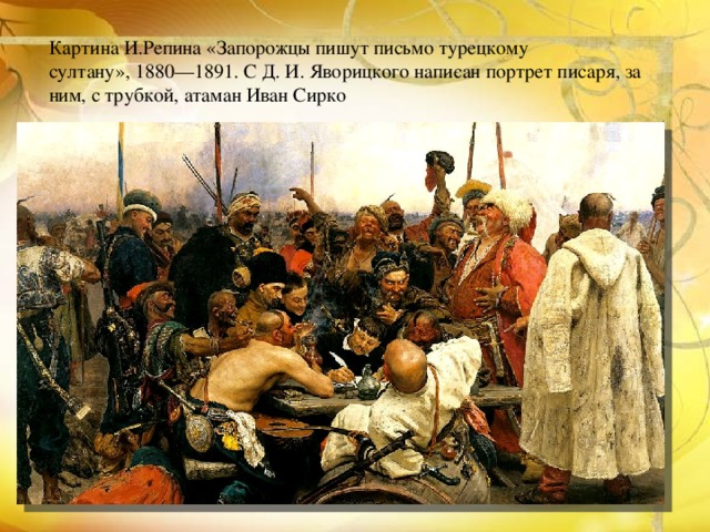Картина И.Репина «Запорожцы пишут письмо турецкому султану», 1880—1891. С Д. И. Яворицкого написан портрет писаря, за ним, с трубкой, атаман Иван Сирко 
