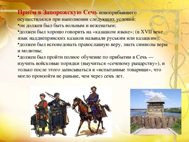 Приём в Запорожскую Сечь новоприбывшего осуществлялся при выполнении следующих условий: он должен был быть вольным и неженатым; должен был хорошо говорить на «казацком языке»; (в XVII веке язык надднепрянских казаков называли руським или казацким); должен был исповедовать православную веру, знать символы веры и молитвы; должен был пройти полное обучение по прибытии в Сечь — изучить войсковые порядки (выучиться «сечевому рыцарству»), и только после этого записываться в «испытанные товарищи», что могло произойти не раньше, чем через семь лет. 