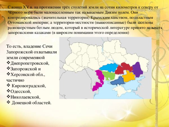С конца XV в. на протяжении трёх столетий земли на сотни километров к северу от Чёрного моря были малонаселенным так называемым Диким полем. Они контролировались (значительная территория) Крымским ханством, подвластным Оттоманской империи; а территории-местности (вышеописанные) были заселены разношерстным беглым людом, который в исторической литературе принято называть запорожскими казаками (в широком понимании этого определения) То есть, владение Сечи 3апорожской охватывали земли современной Днепропетровской,  Запорожской и  Херсонской обл., частично    Кировоградской,  Одесской,  Николаевской,   Донецкой областей. 
