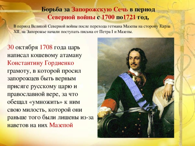 Борьба за Запорожскую Сечь в период Северной войны с  1700  по 1721 год,  В период Великой Северной войны после перехода гетмана Мазепы на сторону Карла XII, на Запорожье начали поступать письма от Петра І и Мазепы.  30 октября 1708 года царь написал кошевому атаману Константину Гордиенко  грамоту, в которой просил запорожцев быть верным присяге русскому царю и православной вере, за что обещал «умножить» к ним свою милость, которой они раньше того были лишены из-за наветов на них Мазепой 