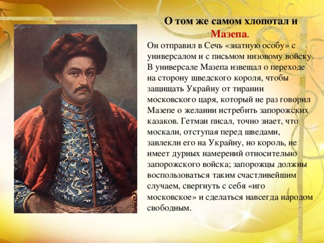 О том же самом хлопотал и Мазепа . Он отправил в Сечь «знатную особу» с универсалом и с письмом низовому войску. В универсале Мазепа извещал о переходе на сторону шведского короля, чтобы защищать Украйну от тирании московского царя, который не раз говорил Мазепе о желании истребить запорожских казаков. Гетман писал, точно знает, что москали, отступая перед шведами, завлекли его на Украйну, но король, не имеет дурных намерений относительно запорожского войска; запорожцы должны воспользоваться таким счастливейшим случаем, свергнуть с себя «иго московское» и сделаться навсегда народом свободным. 
