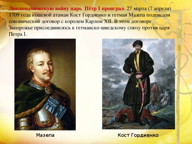 Дипломатическую войну царь Пётр І проиграл . 27 марта (7 апреля) 1709 года кошевой атаман Кост Гордиенко и гетман Мазепа подписали союзнический договор с королем Карлом XII. В этом договоре Запорожье присоединилось к гетманско-шведскому союзу против царя Петра I.  Кост Гордиенко Мазепа 