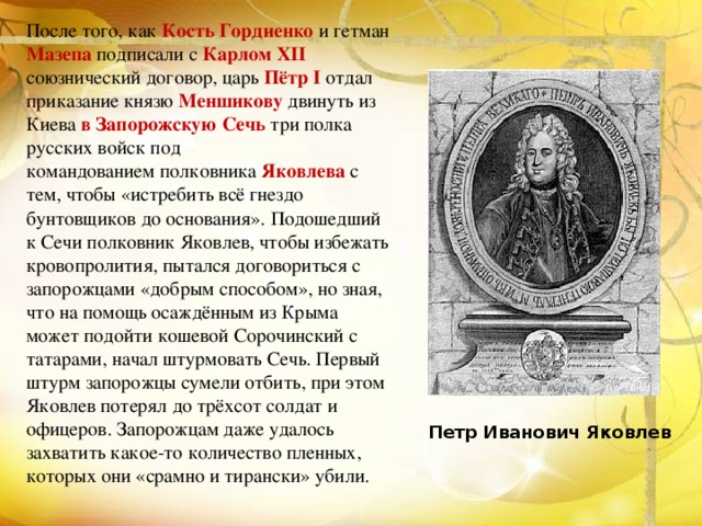 После того, как Кость Гордиенко и гетман Мазепа подписали с Карлом XII союзнический договор, царь Пётр I отдал приказание князю Меншикову двинуть из Киева в Запорожскую Сечь три полка русских войск под командованием полковника  Яковлева  с тем, чтобы «истребить всё гнездо бунтовщиков до основания». Подошедший к Сечи полковник Яковлев, чтобы избежать кровопролития, пытался договориться с запорожцами «добрым способом», но зная, что на помощь осаждённым из Крыма может подойти кошевой Сорочинский с татарами, начал штурмовать Сечь. Первый штурм запорожцы сумели отбить, при этом Яковлев потерял до трёхсот солдат и офицеров. Запорожцам даже удалось захватить какое-то количество пленных, которых они «срамно и тирански» убили. Петр Иванович Яковлев 