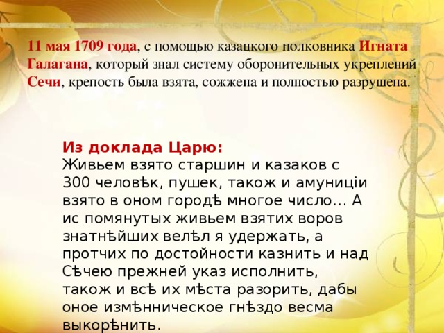 11 мая 1709 года , с помощью казацкого полковника  Игната Галагана , который знал систему оборонительных укреплений Сечи , крепость была взята, сожжена и полностью разрушена. Из доклада Царю: Живьем взято старшин и казаков с 300 человѣк, пушек, також и амуниціи взято в оном городѣ многое число… А ис помянутых живьем взятих воров знатнѣйших велѣл я удержать, а протчих по достойности казнить и над Сѣчею прежней указ исполнить, також и всѣ их мѣста разорить, дабы оное измѣнническое гнѣздо весма выкорѣнить. 