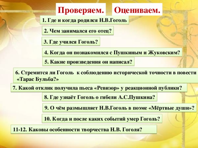 Оцениваем. Проверяем. 1. Где и когда родился Н.В.Гоголь 2. Чем занимался его отец? 3. Где учился Гоголь? 4. Когда он познакомился с Пушкиным и Жуковским? 5. Какие произведения он написал? 6. Стремится ли Гоголь к соблюдению исторической точности в повести  «Тарас Бульба?» 7. Какой отклик получила пьеса «Ревизор» у реакционной публики? 8. Где узнаёт Гоголь о гибели А.С.Пушкина? 9. О чём размышляет Н.В.Гоголь в поэме «Мёртвые души»? 10. Когда и после каких событий умер Гоголь? 11-12. Каковы особенности творчества Н.В. Гоголя? 