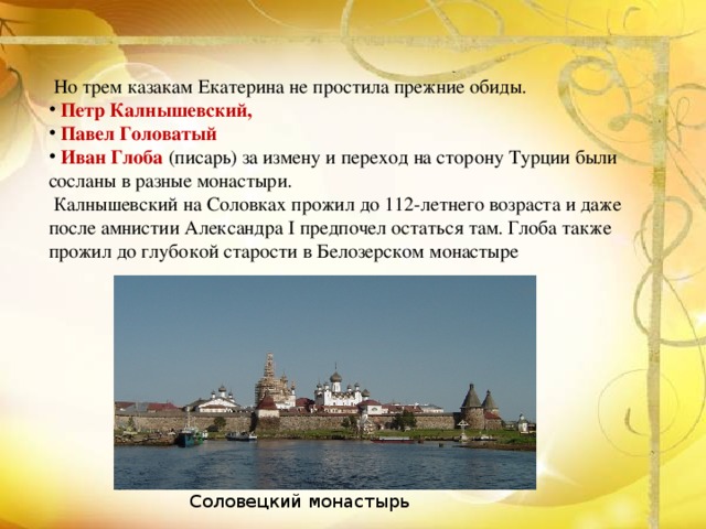   Но трем казакам Екатерина не простила прежние обиды.  Петр Калнышевский,   Павел Головатый    Иван Глоба  (писарь) за измену и переход на сторону Турции были сосланы в разные монастыри.  Калнышевский на Соловках прожил до 112-летнего возраста и даже после амнистии Александра I предпочел остаться там. Глоба также прожил до глубокой старости в Белозерском монастыре Соловецкий монастырь 
