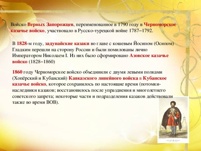 Войско Верных Запорожцев , переименованное в 1790 году в   Черноморское казачье войско , участвовало в Русско-турецкой войне 1787−1792. В 1828 -м году, задунайские казаки во главе с кошевым Йосипом (Осипом) Гладким перешли на сторону России и были помилованы лично Императором Николаем I. Из них было сформировано   Азовское казачье войско  (1828−1860) 1860 году Черноморское войско объединили с двумя левыми полками (Хопёрский и Кубанский)  Кавказского линейного войска  в  Кубанское казачье войско , которое сохранилось по настоящие время (потомки-наследники казаков; восстановилось после упразднения и многолетнего советского запрета; некоторые части и подразделения казаков действовали также во время ВОВ). 