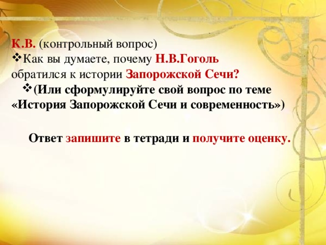 К.В. (контрольный вопрос) Как вы думаете, почему Н.В.Гоголь  обратился к истории Запорожской Сечи? (Или сформулируйте свой вопрос по теме «История Запорожской Сечи и современность») Ответ запишите в тетради и получите оценку. 