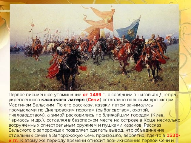 Первое письменное упоминание от   1489  г. о создании в низовьях Днепра укреплённого казацкого лагеря ( Сечи ) оставлено польским хронистом Мартином Бельским. По его рассказу, казаки летом занимались промыслами по Днепровским порогам (рыболовством, охотой, пчеловодством), а зимой расходились по ближайшим городам (Киев, Черкассы и др.), оставляя в безопасном месте на острове в Коше несколько вооружённых огнестрельным оружием и пушками казаков. Рассказ Бельского о запорожцах позволяет сделать вывод, что объединение отдельных сечей в Запорожскую Сечь произошло, вероятно, где-то в 1530-х гг. К этому же периоду времени относит возникновение первой Сечи и исследователь В. А. Голобуцкий [ 